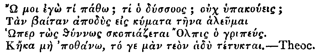 Greek: 'Ô moi egô tí páthô; ti ho dússuos; ouch hypakoúeis; Tàn Baítan apodùs eis kúmata tàena aleumai Hômer tôs thúnnôs skopiázetai Olpis ho gripéus. Káeka màe pothánô, tó ge màn teòn hadù tétuktai.'  Theoc.