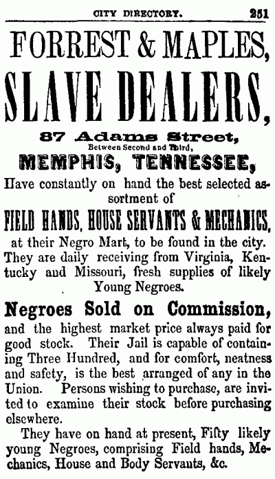 CITY DIRECTORY. 251 --------------------  FORREST & MAPLES, SLAVE DEALERS,  87 Adams Street, Between Second and Third, MEMPHIS, TENNESSEE,  Have constantly on hand the best selected assortment of  FIELD HANDS, HOUSE SERVANTS & MECHANICS, at their Negro Mart, to be found in the city. They are daily receiving from Virginia, Kentucky and Missouri, fresh supplies of likely Young Negroes.  Negroes Sold on Commission, and the highest market price always paid for good stock. Their Jail is capable of containing Three Hundred, and for comfort, neatness and safety, is the best arranged of any in the Union. Persons wishing to purchase, are invited to examine their stock before purchasing elsewhere.  They have on hand at present, Fifty likely young Negroes, comprising Field hands, Mechanics, House and Body Servants, &c.  