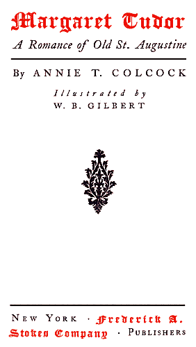 MARGARET TUDOR/ A Romance of Old St. Augustine/ By ANNIE T. COLCOCK/ Illustrated by/ W. B. GILBERT/ NEW YORK . FREDERICK A./ STOKES COMPANY . PUBLISHERS