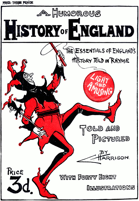 PRICE: THREE PENCE A Humorous History of England The essentials of England’s History Told in Rhyme Light and Amusing Told and Pictured By C. Harrison. Price 3d. With Forty Eight Illustrations