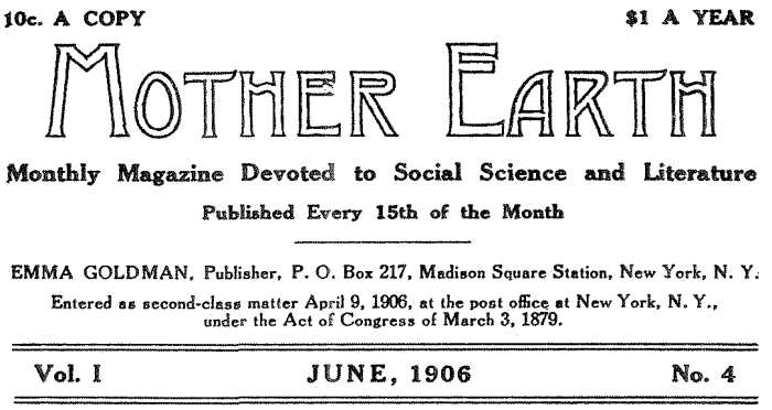 10c. A COPY $1.00 PER YEAR MOTHER EARTH Monthly Magazine Devoted to Social Science and Literature Published Every 15th of the Month EMMA GOLDMAN, Publisher, P. O. Box 217, Madison Square Station, New York, N. Y. Entered as second-class matter April 9, 1906, at the post office at New York, N. Y., under the Act of Congress of March 3, 1879. Vol. I JUNE, 1906 No. 4