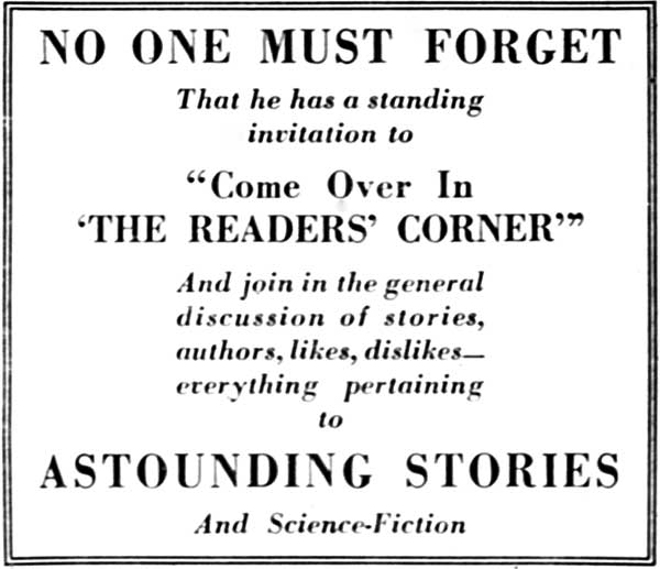 NO ONE MUST FORGET  That he has a standing invitation to  "Come Over In 'THE READERS' CORNER'"  And join in the general discussion of stories, authors, likes, dislikes—everything pertaining to  ASTOUNDING STORIES  And Science-Fiction