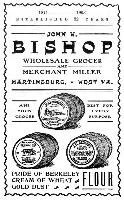 1871-1903 ESTABLISHED 32 YEARS JOHN W. BISHOP WHOLESALE GROCER AND MERCHANT MILLER MARTINSBURG,—WEST VA. ASK YOUR GROCER BEST FOR EVERY PURPOSE PRIDE OF BERKELEY CREAM OF WHEAT GOLD DUST FLOUR