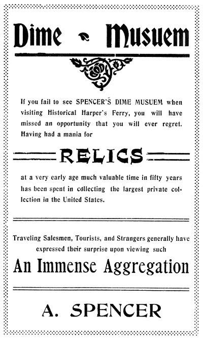 Dime Musuem  If you fail to see SPENCER'S DIME MUSEUM when visiting Historical Harper's Ferry, you will have missed an opportunity that you will ever regret.  Having had a mania for RELICS at a very early age much valuable time in fifty years has been spent in collecting the largest private collection in the United States.  Traveling Salesmen, Tourists, and Strangers generally have expressed their surprise upon viewing such An Immense Aggregation  A. SPENCER