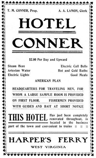 T. M. CONNER, Prop. A. A. LAMON, Clerk  HOTEL CONNER  $2.00 Per Day and Upward  Steam Heat Artesian Water Electric Lights Electric Call Bells Hot and Cold Baths Good Meals AMERICAN PLAN  HEADQUARTERS FOR TRAVELING MEN, FOR WHOM A LARGE SAMPLE ROOM IS PROVIDED ON FIRST FLOOR. FISHERMEN PROVIDED WITH GUIDES AND BAIT AT SHORT NOTICE  THIS HOTEL Has just been completely renovated throughout, is located in the business part of the town and convenient to trains :: :: ::  HARPER'S FERRY WEST VIRGINIA