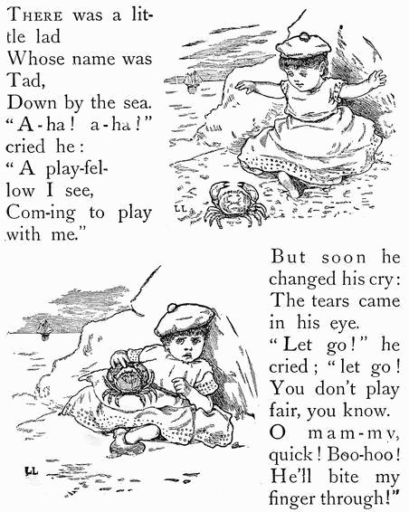 THERE was a little lad Whose name was Tad, Down by the sea. "A-ha! a-ha" cried he: "A play-fellow I see, Com-ing to play with me." But soon he changed his cry: The tears came in his eye. "Let go!" he cried; "let go! You don't play fair, you know. O mam-my, quick! Boo-hoo! He'll bite my finger through!"