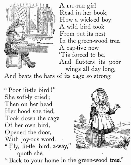 A LIT-TLE girl Read in her book, How a wick-ed boy A wild bird took From out its nest In the green-wood tree. A cap-tive now 'Tis forced to be, And flut-ters its poor   wings all day long, And beats the bars of its cage so strong.  "Poor lit-tle bird!" She soft-ly cried; Then on her head Her hood she tied, Took down the cage Of her own bird, Opened the door, With joy-ous word. "Fly, lit-tle bird, a-way,"   quoth she, "Back to your home in the green-wood tree."