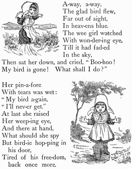 A-way, a-way, The glad bird flew, Far out of sight, In heav-ens blue. The wee girl watched With won-der-ing eye, Till it had fad-ed In the sky, Then sat her down, and cried, "Boo-hoo! My bird is gone! What shall I do?"  Her pin-a-fore With tears was wet: "My bird a-gain, "I'll nev-er get." At last she raised Her weep-ing eye, And there at hand, What should she spy But bird-ie hop-ping in   his door, Tired of his freedom,   back once more.