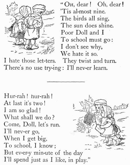 "OH, dear! Oh, dear! 'Tis al-most nine. The birds all sing, The sun does shine. Poor Doll and I To school must go: I don't see why, We hate it so. I hate those let-ters. They twist and turn. There's no use try-ing: I'll nev-er learn.  Hur-rah! hur-rah! At last it's two! I am so glad! What shall we do? Come, Doll, let's run. I'll nev-er go, When I get big, To school, I know; But ev-er-y min-ute of the day I'll spend just as I like, in play."