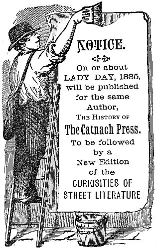 NOTICE. On or about LADY DAY, 1885, will be published for the same Author, The History of The Catnach Press. To be followed by a New Edition of the CURIOSITIES OF STREET LITERATURE