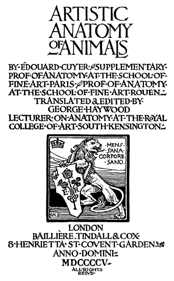 ARTISTIC·ANATOMY·OF·ANIMALS· BY·ÉDOUARD·CUYER· SUPPLEMENTARY·PROF·OF·ANATOMY·AT·THE·SCHOOL·OF· FINE·ART·PARIS· PROF·OF·ANATOMY· AT·THE·SCHOOL·OF·FINE ART ROUEN· TRANSLATED & EDITED·BY· GEORGE·HAYWOOD· LECTURER·ON·ANATOMY·AT·THE·ROYAL· COLLEGE·OF·ART·SOUTH KENSINGTON·· LONDON· BAILLIÈRE, TINDALL & COX· 8·HENRIETTA·ST·COVENT·GARDEN· ANNO·DOMINI· MDCCCCV· ALL·RIGHTS· RESVD