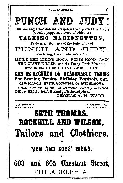 PUNCH AND JUDY!  This amusing entertainment, comprises twenty-four little Actors (wooden puppets), sixteen of which are  TALKING MARIONETTES,  Perform all the parts of the Fairy Play of  PUNCH AND JUDY:  Introducing, therein, characters from  LITTLE RED RIDING HOOD, ROBIN HOOD, JACK THE GIANT KILLER, and the Funny Little Man who lived in the HOUSE THAT JACK BUILT,  CAN BE SECURED ON REASONABLE TERMS  For Evening Parties, Birthday Festivals, Sunday-schools, Fairs, Societies, or Excursions.  Communications by mail or otherwise promptly answered.  Office. 821 Filbert Street, Philadelphia.  THOMAS A. M. WARD.  D. H. ROCKHILL.      I. MILTON RAAB. SETH THOMAS.         Wm. M. PURNELL.  SETH THOMAS.  ROCKHILL AND WILSON,  Tailors and Clothiers,  MEN AND BOYS' WEAR.  603 and 605 Chestnut Street,  PHILADELPHIA.