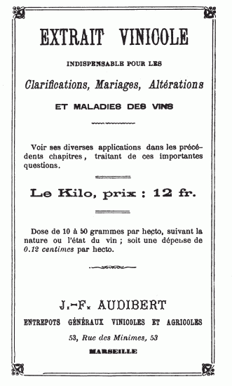 EXTRAIT VINICOLE INDISPENSABLE POUR LES Clarifications, Mariages, Altérations ET MALADIES DES VINS Voir ses diverses applications dans les précédents chapitres, traitant de ces importantes questions. Le Kilo, prix: 12 fr. Dose de 10 à 50 grammes par hecto, suivant la nature ou l’état du vin; soit une dépense de 0.12 centimes par hecto. J.-F. AUDIBERT ENTREPOTS GÉNÉRAUX VINICOLES ET AGRICOLES 53, Rue des Minimes, 53 MARSEILLE