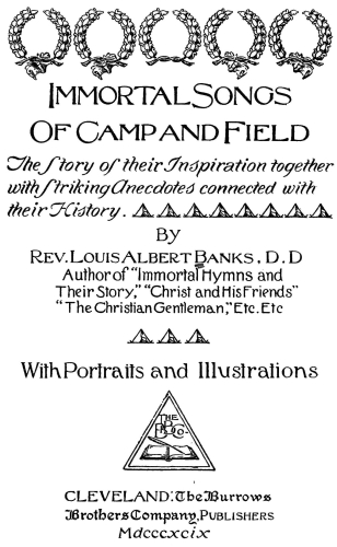 Immortal Songs Of Camp and Field  The Story of their Inspiration together with Striking Anecdotes connected with their History. By  Rev. Louis Albert Banks, D.D. Author of Immortal Hymns and Their Story, "Christ and His Friends" "The Christian Gentleman," Etc. Etc.  With Portraits and Illustrations  CLEVELAND: The Burrows Brothers Company, Publishers Mdcccxcix