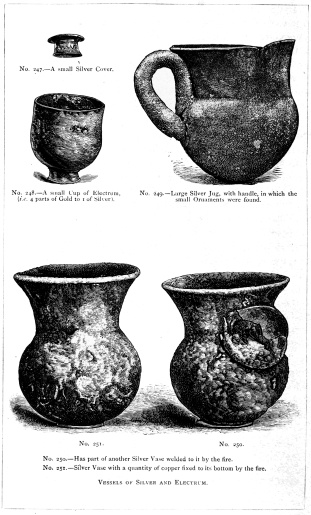 No. 247.—A small Silver Cover.  No. 248.—A small Cup of Electrum, (i.e. 4 parts of Gold to 1 of Silver).  No. 249.—Large Silver Jug, with handle, in which the small Ornaments were found.  No. 250.—Has part of another Silver Vase welded to it by the fire.  No. 251.—Silver Vase with a quantity of copper fixed to its bottom by the fire.  VESSELS OF SILVER AND ELECTRUM.  THE TREASURE OF PRIAM.  Page 329.  