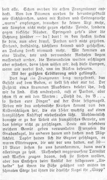   seelt alle. Schon werden die ersten Franzmänner entdeckt. Von den Bäumen werden sie heruntergeknallt wie Eichhörnchen, unten mit Kolben und Seitengewehr »warm« empfangen, brauchen sie keinen Arzt mehr, wir kämpfen nicht mehr gegen ehrliche Feinde, sondern gegen tückische Räuber. Springend geht’s über die Lichtung hinüber—da! dort! in den Hecken stecken sie drin, nun aber drauf, Pardon wird nicht gegeben. Stehend, freihändig, höchstens knieend wird geschossen, an Deckung denkt niemand mehr. Wir kommen an eine Mulde, tote und verwundete Rothosen liegen massenhaft umher, die Verwundeten werden erschlagen oder erstochen, denn schon wissen wir, daß diese Lumpen, wenn wir vorbei sind, uns im Rücken befeuern.  Mit der größten Erbitterung wird gekämpft.  Dort liegt ein Franzmann lang ausgestreckt, das Gesicht auf dem Boden, er stellt sich aber nur tot. Der Fußtritt eines strammen Musketiers belehrt ihn, daß wir da sind. Sich umdrehend, ruft er Pardon, aber schon ist er mit den Worten: »Siehst du, du B ..., so stechen eure Dinger« auf der Erde festgenagelt. Neben mir das unheimliche Krachen kommt von den Kolbenschlägen her, die ein 154er wuchtig auf einen französischen Kahlkopf niedersausen läßt. Wohlweislich benutzte er zu der Arbeit ein französisches Gewehr, um das seinige nicht zu zerschlagen. Leute mit besonders weichem Gemüt geben verwundeten Franzosen die Gnadenkugel, die anderen hauen und stechen nach Möglichkeit. Tapfer haben sich die Gegner geschlagen, es waren Elitetruppen, die wir vor uns hatten, auf 30-10 Meter ließen sie uns herankommen, dann war’s allerdings zu spät. Massenhaft weggeworfene Tornister und Waffen zeugen davon, daß sie fliehen wollten, aber das Entsetzen beim Anblick der feldgrauen »Unholde« hat ihnen die Füße gelähmt und mitten im schmalen Stege hat ihnen die deutsche Kugel ihr »Stopp«