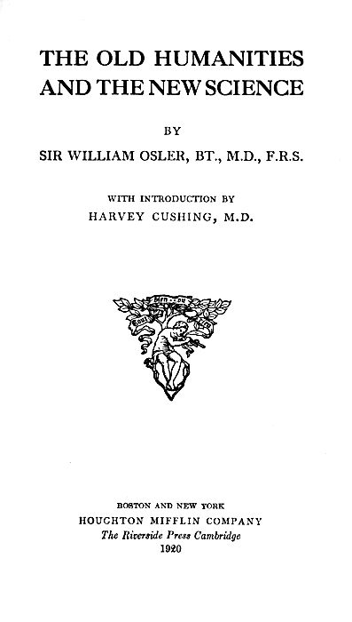 THE OLD HUMANITIES AND THE NEW SCIENCE  BY SIR WILLIAM OSLER, BT., M.D., F.R.S.  WITH INTRODUCTION BY HARVEY CUSHING, M.D.  Illustration  BOSTON AND NEW YORK HOUGHTON MIFFLIN COMPANY The Riverside Press Cambridge 1920
