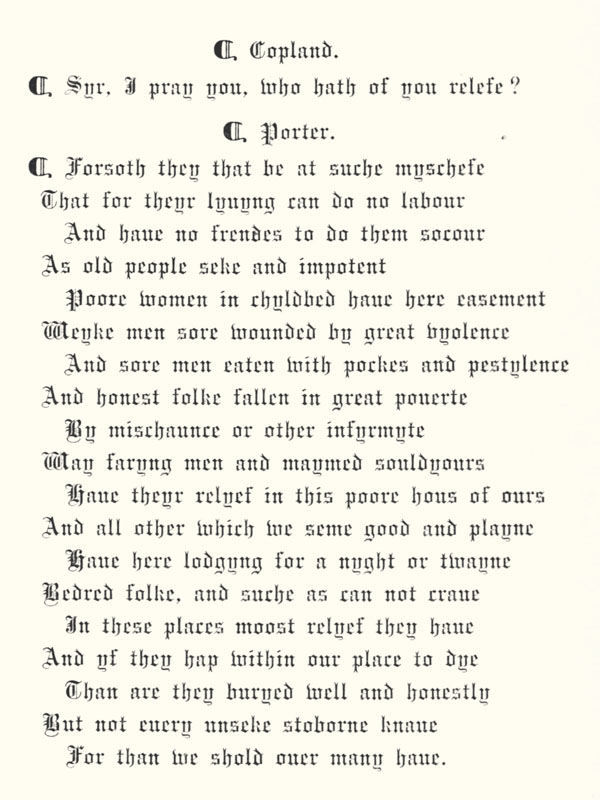 ¶ Copland.  ¶ Syr, I pray you, who hath of you relefe?  ¶ Porter. ¶ Forsoth they that be at suche myschefe  That for theyr lyuyng can do no labour  And haue no frendes to do them socour  As old people seke and impotent  Poore women in chyldbed haue here easement  Weyke men sore wounded by great vyolence  And sore men eaten with pockes and pestylence  And honest folke fallen in great pouerte  By mischaunce or other infyrmyte  Way faryng men and maymed souldyours  Haue theyr relyef in this poore hous of ours  And all other which we seme good and playne  Haue here lodgyng for a nyght or twayne  Bedred folke, and suche as can not craue  In these places moost relyef they haue  And yf they hap within our place to dye  Than are they buryed well and honestly  But not euery unseke stoborne knaue  For than we shold ouer many haue.