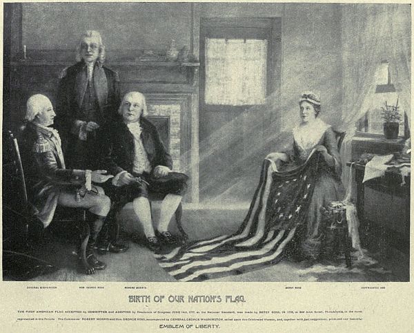 GENERAL WASHINGTON   HON GEORGE ROSS   ROBERT MORRIS   BETSY ROSS BIRTH OF OUR NATION’S FLAG. THE FIRST AMERICAN FLAG ACCEPTED by COMMITTEE and ADOPTED by Resolution of Congress JUNE 14th, 1777, as the National Standard, was made by BETSEY ROSS in 1776, at 239 Arch Street, Philadelphia, in the room represented in this picture. The Committee ROBERT MORRIS and Hon. George ROSS, accompanied by GENERAL GEORGE WASHINGTON, called upon this Celebrated Woman, and, together with her suggestions, produced our beautiful EMBLEM OF LIBERTY.