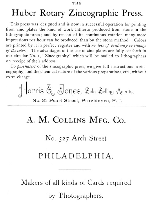  [Advertisement:  THE Huber Rotary Zincographic Press.  This press was designed and is now in successful operation for printing from zinc plates the kind of work hitherto produced from stone in the lithographic press; and by reason of its continuous rotation many more impressions per hour can be produced than by the stone method. Colors are printed by it in perfect register and with no loss of brilliancy or change of the color. The advantages of the use of zinc plates are fully set forth in our circular No. 1, “Zincography” which will be mailed to lithographers on receipt of their address.  To purchasers of the zincographic press, we give full instructions in zincography, and the chemical nature of the various preparations, etc., without extra charge.  Harris & Jones, Sole Selling Agents, No. 31 Pearl Street, Providence, R. I.]  [Advertisement:  A. M. Collins Mfg. Co. No. 527 Arch Street PHILADELPHIA.  Makers of all kinds of Cards required by Photographers.] 