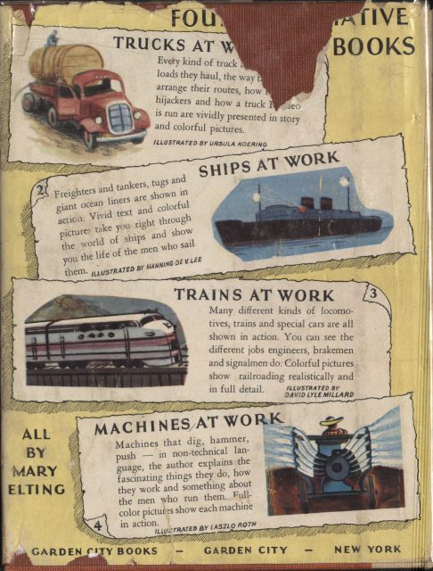 Image unavailable: back cover of the book  FOUR INFORMATIVE BOOKS  Every kind of truck.... loads they haul, the way the drivers.... arrange their routes, how to foil.... hijackers and how a truck Roadeo.... is run are vividly presented in story and colorful pictures.  ILLUSTRATED BY URSULA KOERING  Freighters and tankers, tugs and giant ocean liners are shown in action. Vivid text and colorful pictures take you right through the world of ships and show you the life of the men who sail them.  ILLUSTRATED BY MANNING DE V. LEE  Many different kinds of locomotives, trains and special cars are all shown in action. You can see the different jobs engineers, brakemen and signalmen do. Colorful pictures show railroading realistically and in full detail.  ILLUSTRATED BY DAVID LYLE MILLARD  MACHINES AT WORK  Machines that dig, hammer, push—in non-technical language, the author explains the fascinating things they do, how they work and something about the men who run them. Full-color pictures show each machine in action.  ILLUSTRATED BY LASZLO ROTH  ALL BY MARY ELTING  GARDEN CITY BOOKS—GARDEN CITY—NEW YORK