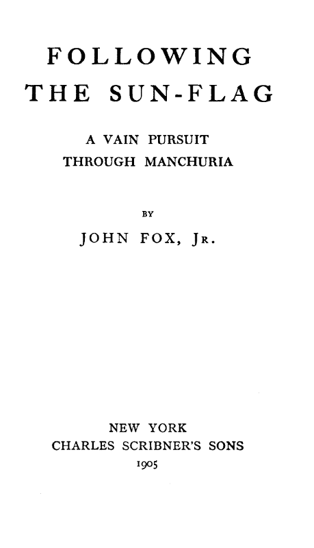 FOLLOWING THE SUN-FLAG  A VAIN PURSUIT THROUGH MANCHURIA  BY  JOHN FOX, Jr.  NEW YORK CHARLES SCRIBNER'S SONS 1905