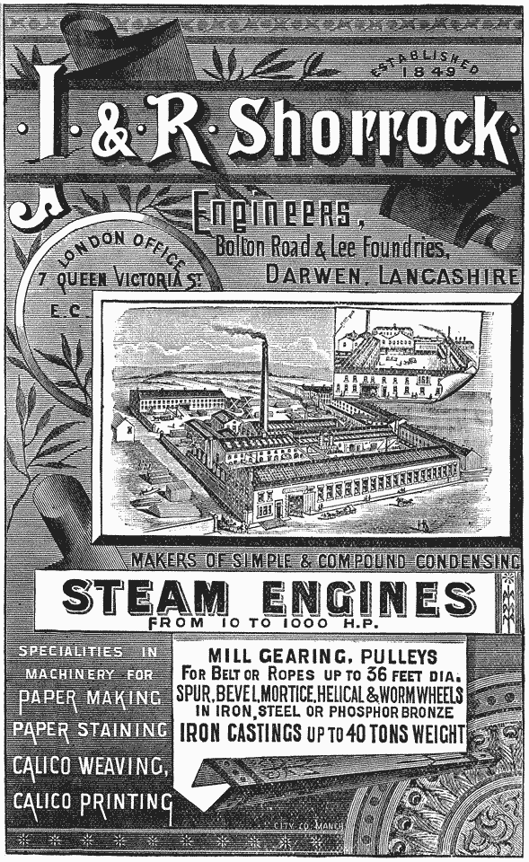  ESTABLISHED 1849  · J · & · R · Shorrock ·  Engineers, Bolton Road & Lee Foundries, DARWEN, LANCASHIRE  London Office 7 Queen Victoria St. E. C.  MAKERS OF SIMPLE AND COMPOUND CONDENSING STEAM ENGINES FROM 10 TO 1000 H.P.  SPECIALTIES IN MACHINERY FOR PAPER MAKING PAPER STAINING CALICO WEAVING, CALICO PRINTING  MILL GEARING, PULLEYS FOR BELT OR ROPES UP TO 36 FEET DIA. SPUR, BEVEL, MORTICE, HELICAL & WORM WHEELS IN IRON, STEEL OR PHOSPHOR BRONZE IRON CASTINGS UP TO 40 TONS WEIGHT 