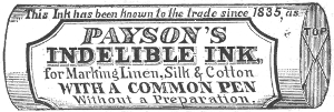 This Ink has been known to the trade since 1835, as   PAYSON’S   INDELIBLE INK,   for Marking Linen, Silk & Cotton   WITH A COMMON PEN   Without a Preparation.