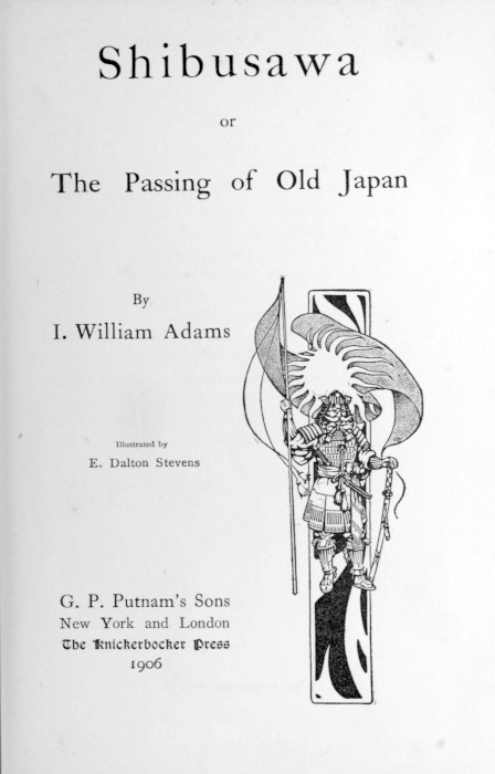 Shibusawa  or  The Passing of Old Japan  By I. William Adams  [Illustration]  Illustrated by E. Dalton Stevens   G. P. Putnam’s Sons New York and London The Knickerbocker Press 1906