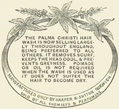 Decorative graphic with text—The Palma Christi hair wash is now selling largely throughout England, being preferred to all others.  It removes scurf, keeps the head cool, & prevents greyness.  Pomade or oil is not required when the wash is used as it does not suffer the hair to become dry.  Manufactured only by Harper & Sutton Norwich.  Sold by all chemists & perfumers