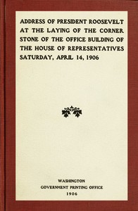 Address of President Roosevelt at the laying of the corner stone of the office building of the House of Representatives, Saturday, April 14, 1906