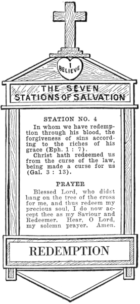 Diagram of Station No. 4. Redemption.   In whom we have redemption through his blood, the forgiveness of sins according to the riches of his grace (Eph. 1:7)   Christ hath redeemed us from the curse of the law, being made a curse for us (Gal. 3:13).   PRAYER   Blessed Lord, who didst hang on the tree of the cross for me, and thus redeem my   precious soul, I do now accept thee as my Saviour and Redeemer. Hear, O Lord,   my solemn prayer. Amen.