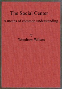 The social center :  a means of common understanding. An address delivered by the Hon. Woodrow Wilson, Governor of New Jersey, before the First National Conference on Civic and Social Center Development, at Madison, Wis., October 25, 1911