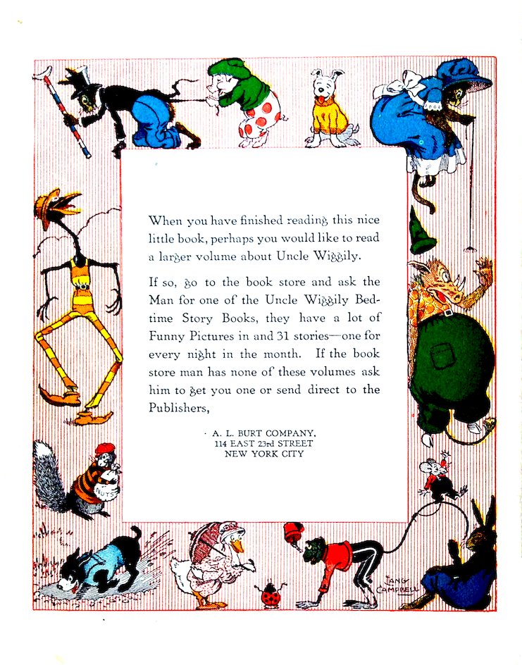 When you have finished reading this nice little book, perhaps you would like to read a larger volume about Uncle Wiggily. If so, go to the book store and ask the Man for one of the Uncle Wiggily Bedtime Story Books, they have a lot of Funny Pictures in and 31 stories—one for every night in the month. If the book store man has none of these volumes ask him to get you one or send direct to the Publishers, A. L. BURT COMPANY. 114 EAST 23rd STREET NEW YORK CITY