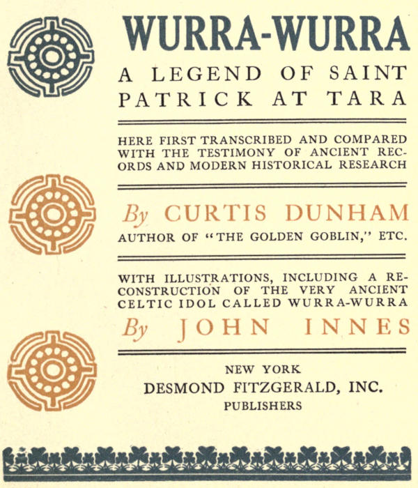 Image of the illustrated   title page. Text reads: WURRA-WURRA / A LEGEND OF SAINT PATRICK AT TARA / HERE   FIRST TRANSCRIBED AND COMPARED WITH THE TESTIMONY OF ANCIENT RECORDS AND   MODERN HISTORICAL RESEARCH / By  CURTIS DUNHAM / AUTHOR OF “THE GOLDEN   GOBLIN,” ETC. / WITH ILLUSTRATIONS, INCLUDING A RECONSTRUCTION OF THE VERY   ANCIENT CELTIC IDOL CALLED WURRA-WURRA / By JOHN INNES / NEW YORK / DESMOND   FITZGERALD, INC. / PUBLISHERS