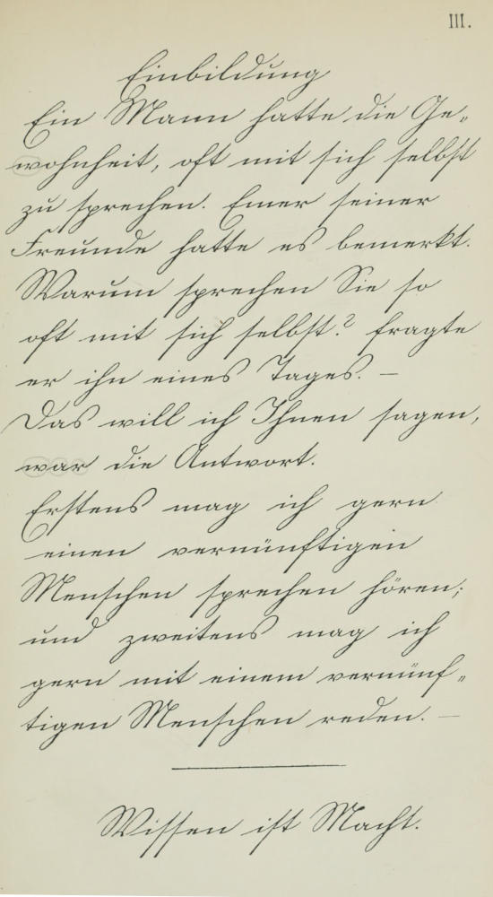 Einbildung. Ein Mann hatte   die Gewohnheit, oft mit sich selbst zu sprechen. Einer seiner Freunde   hatte es bemerkt. Warum sprechen Sie so oft mit sich selbst? fragte er   ihn eines Tages. — Das will ich Ihnen sagen, war die Antwort. Erstens   mag ich gern einen vernünftigen Menschen sprechen hören; und zweitens   mag ich gern mit einem vernünftigen Menschen reden. — Wissen ist Macht.