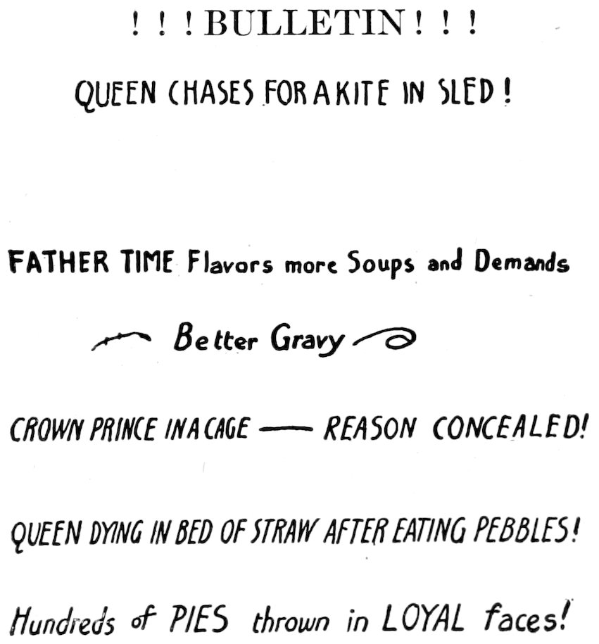 ! ! ! BULLETIN ! ! ! <br>QUEEN CHASES FOR A KITE IN SLED! <br><br>FATHER TIME Flavors more Soups and Demands <br><i>Better Gravy</i> <br><i>CROWN PRINCE IN A CAGE—REASON CONCEALED!</i> <br><i>QUEEN DYING IN BED OF STRAW AFTER EATING PEBBLES!</i> <br><i>Hundreds of PIES thrown in LOYAL faces!</i>
