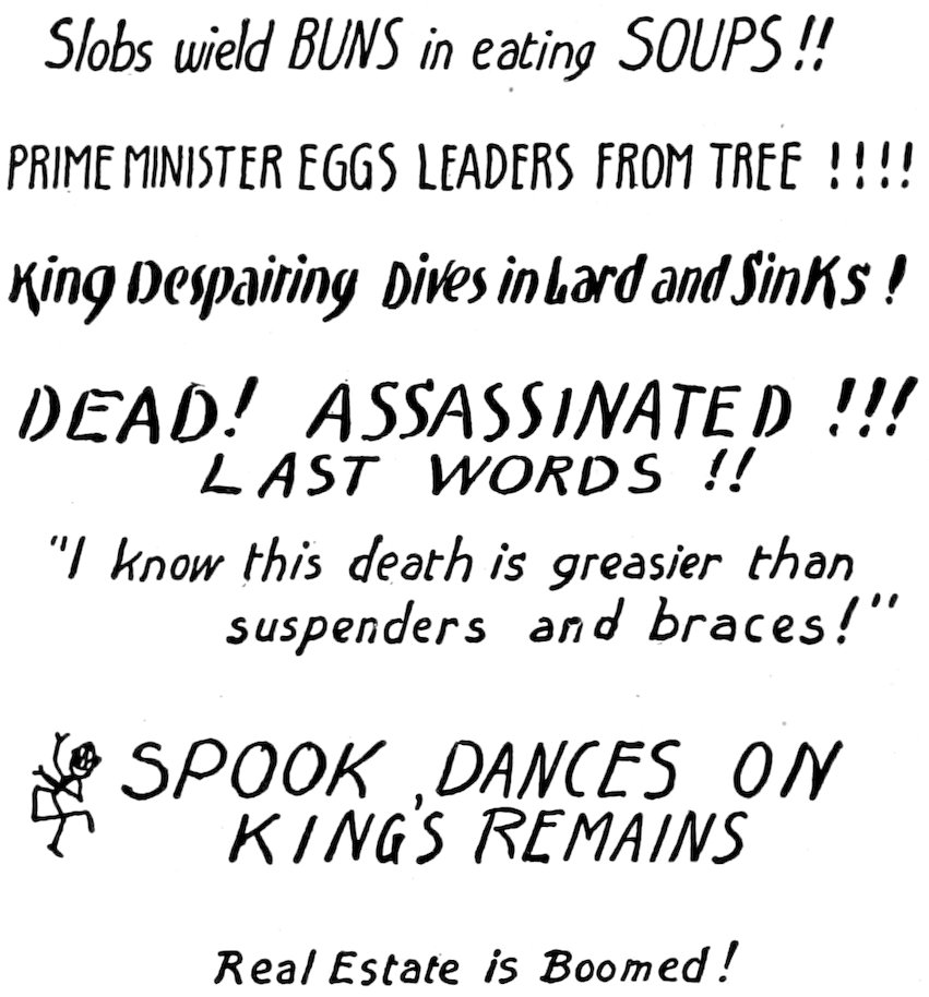 <i>Slobs wield BUNS in eating SOUPS!!</i> <br>PRIME MINISTER EGGS LEADERS FROM TREE!!!! <br><i>King Despairing Dives in Lard and Sinks!</i> <br><i>DEAD! ASSASSINATED!!! LAST WORDS!!</i> <br>“<i>I know this death is greasier than suspenders and braces!</i>” <br><br><i>SPOOK, DANCES ON KING’S REMAINS</i> <br><i>Real Estate is Boomed!</i>