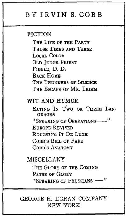 BY IRVIN S. COBB FICTION
The Life of the Party, Those Times and These, Local Color, Old Judge Priest, Fibble, D. D.,
 Back Home, The Thunders of Silence, The Escape of Mr. Trimm. WIT AND HUMOR Eating In Two or Three Languages,
 Speaking of Operations, Europe Revised, Roughing It De Luxe, Cobb's Bill of Fare, Cobb's Anatomy,
 MISCELLANY The Glory of the Coming, Paths of Glory, Speaking of Prussians. GEORGE H. DORAN COMPANY NEW YORK