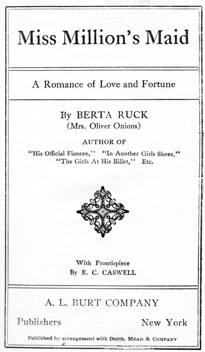 Miss Million's Maid - A Romance of Love and Fortune -
By BERTA RUCK - (Mrs. Oliver Onions) "His Official Fiancee,"
"In Another Girl's Shoes," "The Girls At His Billet," Etc. - With Frontispiece - By E. C. CASWELL -. L. BURT COMPANY - Publishers New York - Published by arrangement with Dodd, Mead & Company