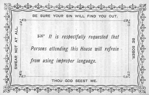 BE SURE YOUR SIN WILL FIND YOU OUT.

SWEAR NOT AT ALL.

It is respectfully requested that
Persons attending this House will refrain
from using improper language.

BE SOBER.

THOU GOD SEEST ME.