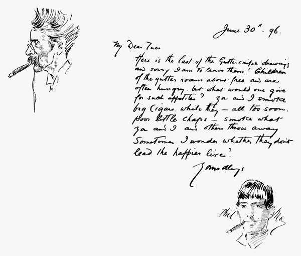 June 30th. 96.


My Dear Tuer

Here is the last of the Gutter snipe drawings and sorry I am to leave them! Children of the gutter roam about free and are often hungry, but what would one give for such appetites? You and I smoke big cigars while they all too soon, poor little chaps smoke what you and I and others throw away. Sometimes I wonder whether they don't lead the happier lives?

Yours always

Phil May