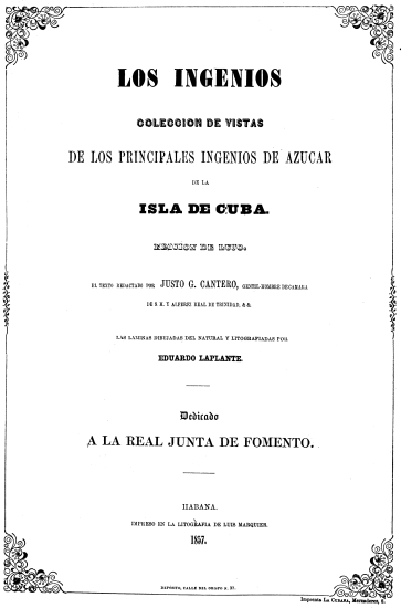 LOS INGENIOS
COLECCION DE VISTAS
DE LOS PRINCIPALES INGENIOS DE AZUCAR
DE LA
ISLA DE CUBA.
EDICION DE LUJO
EL TEXTO REDACTADO POR JUSTO G. CANTERO, GENTIL-HOMBRE DE CAMARA
DE S. M. Y ALFEREZ REAL DE TRINIDAD, & &.
LAS LAMINAS DIBUJADAS DEL NATURAL Y LITOGRAFIADAS POR
EDUARDO LAPLANTE.
Dedicado
A LA REAL JUNTA DE FOMENTO.
HABANA.
IMPRESO EN LA LITOGRAFIA DE LUIS MARQUIER.
1857.
DEPSITO, CALLE DEL OBISPO N. 37.
Imprenta LA CUBANA, Mercaderes, 8.