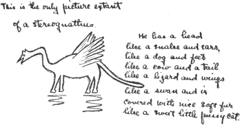 This is the only picture extant of a stereognathus.
He has a head like a snake and ears like a dog
and feet like a cow and a tail like a lizard
and wings like a swan and is covered with
nice soft fur like a sweet little pussy cat.