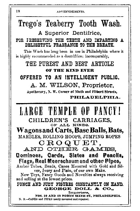 Trego's Teaberry Tooth Wash.

A Superior Dentifrice,

FOR PRESERVING THE TEETH AND IMPARTING A
DELIGHTFUL FRAGRANCE TO THE BREATH.

This Wash has long been in use in Philadelphia where it
is highly recommended as a dentifrice; incomparably,

THE PUREST AND BEST ARTICLE
OF THE KIND EVER
OFFERED TO AN INTELLIGENT PUBLIC.

A. M. WILSON, Proprietor,
Apothecary, N. W. Corner of Ninth and Filbert Streets,
PHILADELPHIA.

LARGE TEMPLE OF FANCY!
CHILDREN'S CARRIAGES,
OF ALL KINDS.

Wagons and Carts, Base Balls, Bats,
MARBLES, ROLLING HOOPS, JUMPING ROPES
CROQUET,
AND OTHER GAMES,
Dominoes, Cards, Slates and Pencils,
Flags, Real Meerschaum and other Pipes,
Amber Tubes, Beads, Canes Mounted with Gold and Silver,
Ivory and Plain, of our own Make.
New Toys, Fancy Goods and Novelties always receiving
and selling at the lowest prices.

PUNCH AND JUDY FIGURES CONSTANTLY ON HAND.
GEORGE DOLL & CO.,
Importers,
NOS. 10 AND 12 NORTH SIXTH ST., PHILADELPHIA.

N. B.--CANES and PIPES neatly mounted and repaired.