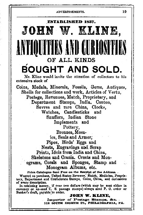 ESTABLISHED 1857.
JOHN W. KLINE,
ANTIQUITIES AND CURIOSITIES
OF ALL KINDS
BOUGHT AND SOLD.

Mr. Kline would invite the attention of collectors to his
extensive stock of

Coins, Medals, Minerals, Fossils, Gems, Antiques,
Shells for collections and work, Articles of Vertu,
Postage, Revenues, Match, Proprietary, and
Department Stamps, India, Canton,
Sevres and rare China, Clocks,
Watches, Candlesticks and
Snuffers, Indian Stone
Implements and
Pottery,
Bronzes, Mosaics,
Seals and Armor,
Pipes, Birds' Eggs and
Nests, Engravings and Scrap
Prints, Idols from India and China,
Skeletons and Crania, Crests and Monograms,
Corals and Sponges, Stamp and
Monogram Albums, etc.

Price Catalogue Sent Free on the Receipt of the Address.

Wanted to purchase, United States Revenue, Match, Medicine, Proprietary,
Department and Confederate Stamps, Coins, China, and curiosities
of every description.

In remitting money, if over two dollars (which may be sent either in
currency or un-used U. S. postage stamps) always send P. O. order or
Banker's draft, payable to order.

JOHN W. KLINE,
Importer of Postage Stamps, &c.
112 SOUTH EIGHTH ST., PHILADELPHIA, PA.