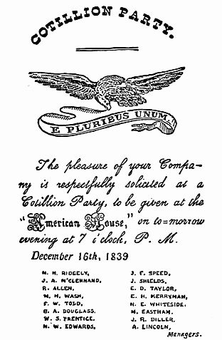 COTILLION PARTY.

The pleasure of your Company
is respectfully solicited at a
Cotillion Party, to be given at the
"American House", on to-morrow
evening at 7 o'clock, P. M.

  December 16th, 1839

    M. H. RIDGELY,
    J. A. M'CLENNAND,
    R. ALLEN,
    N. H. WASH,
    F. W. TOLD,
    G. A. DOUGLASS,
    W. S. PRENTICE,
    N. W. EDWARDS,
    J. E. SPEED,
    J. SHIELDS,
    E. D. TAYLOR,
    E. H. MERRYMAN,
    N. E. WHITESIDE,
    M. EASTHAM,
    J. R. DILLER,
    A. LINCOLN,
            Managers.