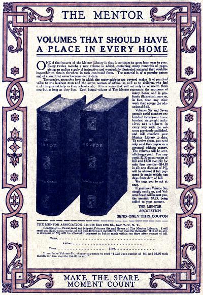 

THE MENTOR

VOLUMES THAT SHOULD HAVE
A PLACE IN EVERY HOME


One of the features of the Mentor Library is that it continues to grow from year to year.
Every twelve months a new volume is added, containing many hundreds of pages,
giving an endless supply of instructive and wonderfully illustrated material that would be
impossible to obtain elsewhere in such condensed form. The material is of a popular nature
and of a kind that never becomes out of date.

The concise, attractive form in which the many subjects are covered makes it of practical
value to the business man and the active woman of affairs, as well as to children, who find
it of the greatest help in their school work. It is a series that will not only be of use to them
now but as long as they live. Each bound volume of The Mentor represents the substance of
many books, and is profusely
illustrated; more so,
in fact, than any other
work that covers the educational
field.

Volumes Six and Seven
contain serial numbers one
hundred twenty-one to one
hundred sixty-eight inclusive,
are uniform in
every way with the volumes
previously published,
and will complete your
Mentor Library to date.
To receive them, you need
only send the coupon or a
postcard without money.
The volumes will be sent,
all charges paid. You may
remit $2.50 upon receipt of
bill and $3.00 monthly for
only four months&mdash;$14.50
in all; or a discount of 5%
will be allowed if full payment
is made within ten
days from date of bill.

We urge you to act at
once.

If you have Volume Six,
simply notify us, and Volume
Seven will be sent you,
the amount, $7.25, being
added to your account.


THE MENTOR
ASSOCIATION

SEND ONLY THIS COUPON

THE MENTOR ASSOCIATION 114-116 East 16th St., New York. N.Y.

Gentlemen:&mdash;Please send me prepaid Volumes Six and Seven of The Mentor Library. I will
send you $2.50 upon receipt of bill and $3.00 each month for four months thereafter ($14.50 in all).
A discount of 5% will be allowed if payment in full is made within ten days after receipt of bill.

Name

Address
Town  State

If you have Volume Six, change payments to read '$1.25 upon receipt of bill and $3.00 each
month for two months ($7.25 in all).'


MAKE THE SPARE
MOMENT COUNT