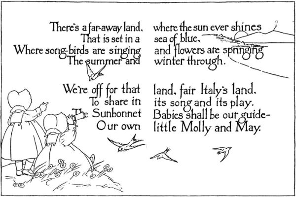 There's a far-away land, where the sun ever shines
That is set in a sea of blue,
Where song-birds are singing and flowers are springing
The summer and winter through.
We're off for that land, fair Italy's land,
To share in its song and its play.
The Sunbonnet Babies shall be our guide—
Our own little Molly and May.