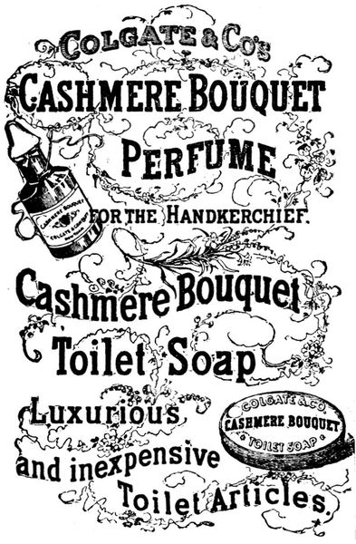 Colgate & Co's
Cashmere Bouquet
Perfume
for the Handkerchief.

Cashmere Bouquet
Toilet Soap

Luxurious
and inexpensive
Toilet Articles

Cashmere Bouquet
COLGATE & COMPANY
New York

COLGATE & CO.
CASHMERE BOUQUET
TOILET SOAP